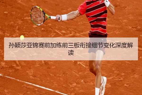 孙颖莎亚锦赛前加练前三板衔接细节变化深度解读