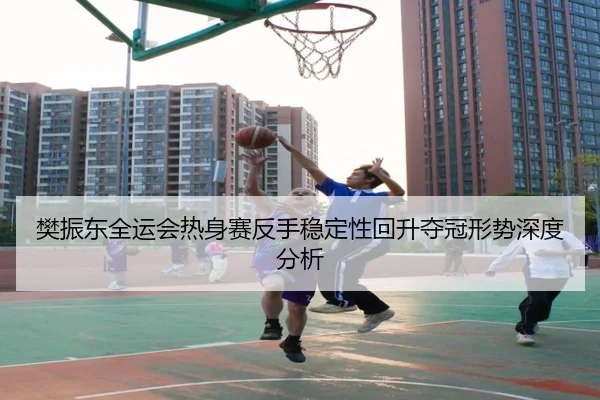 樊振东全运会热身赛反手稳定性回升夺冠形势深度分析